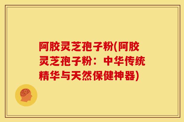 阿胶灵芝孢子粉(阿胶灵芝孢子粉:中华传统精华与天然保健神器) 阿胶灵芝孢子粉(阿胶灵芝孢子粉:中华传统精华与天然保健神器)