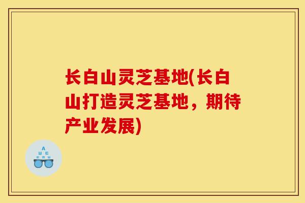 长白山灵芝基地(长白山打造灵芝基地，期待产业发展)