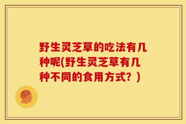 野生灵芝草的吃法有几种呢(野生灵芝草有几种不同的食用方式?) 野生灵芝草的吃法有几种呢(野生灵芝草有几种不同的食用方式?)