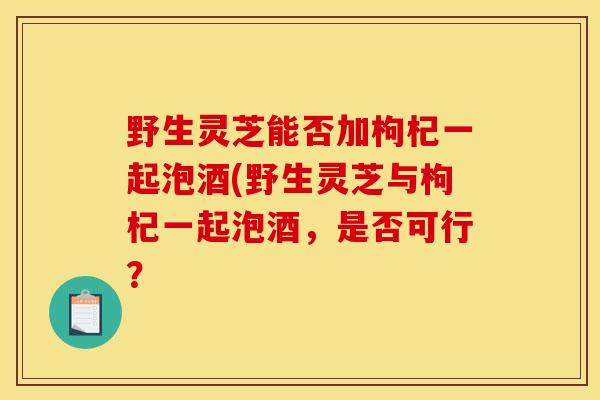 野生灵芝能否加枸杞一起泡酒(野生灵芝与枸杞一起泡酒，是否可行？