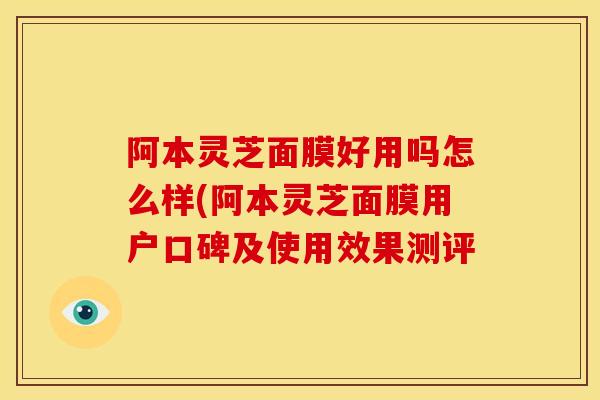 阿本灵芝面膜好用吗怎么样(阿本灵芝面膜用户口碑及使用效果测评 阿本灵芝面膜好用吗怎么样(阿本灵芝面膜用户口碑及使用效果测评