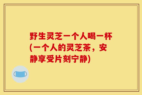 野生灵芝一个人喝一杯(一个人的灵芝茶，安静享受片刻宁静)