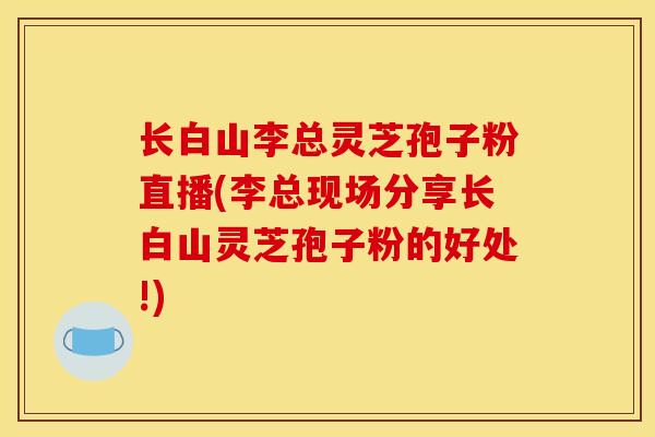 长白山李总灵芝孢子粉直播(李总现场分享长白山灵芝孢子粉的好处!)