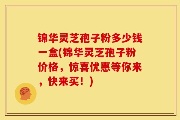 锦华灵芝孢子粉多少钱一盒(锦华灵芝孢子粉价格,惊喜优惠等你来,快来买!) 锦华灵芝孢子粉多少钱一盒(锦华灵芝孢子粉价格,惊喜优惠等你来,快来买!)