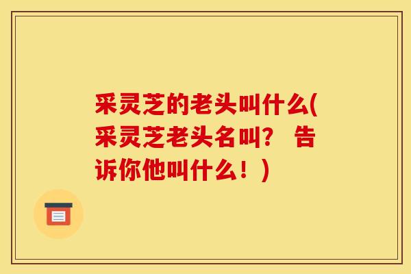 采灵芝的老头叫什么(采灵芝老头名叫? 告诉你他叫什么!) 采灵芝的老头叫什么(采灵芝老头名叫? 告诉你他叫什么!)