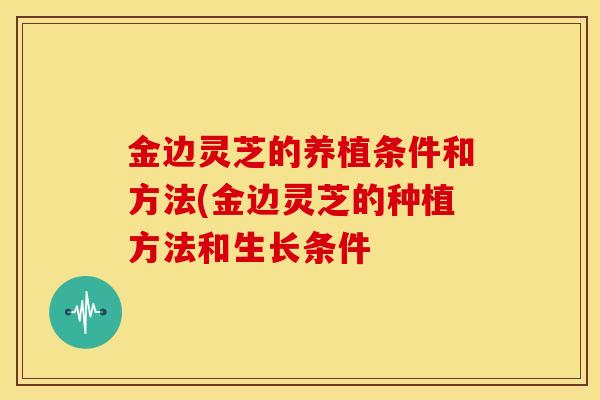 金边灵芝的养植条件和方法(金边灵芝的种植方法和生长条件 金边灵芝的养植条件和方法(金边灵芝的种植方法和生长条件