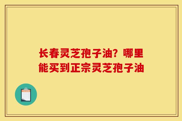 长春灵芝孢子油?哪里能买到正宗灵芝孢子油 长春灵芝孢子油?哪里能买到正宗灵芝孢子油
