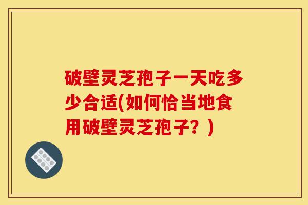 破壁灵芝孢子一天吃多少合适(如何恰当地食用破壁灵芝孢子?) 破壁灵芝孢子一天吃多少合适(如何恰当地食用破壁灵芝孢子?)