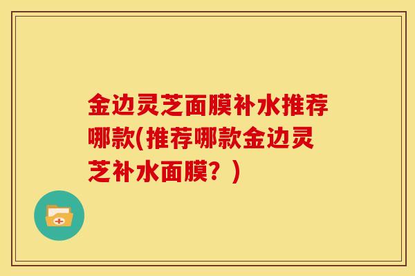 金边灵芝面膜补水推荐哪款(推荐哪款金边灵芝补水面膜?) 金边灵芝面膜补水推荐哪款(推荐哪款金边灵芝补水面膜?)