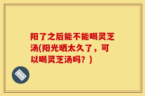 阳了之后能不能喝灵芝汤(阳光晒太久了,可以喝灵芝汤吗?) 阳了之后能不能喝灵芝汤(阳光晒太久了,可以喝灵芝汤吗?)