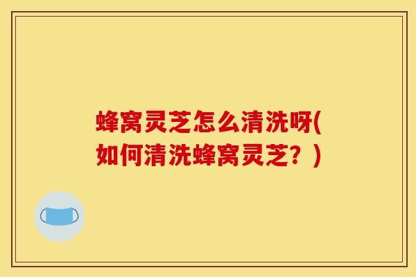 蜂窝灵芝怎么清洗呀(如何清洗蜂窝灵芝?) 蜂窝灵芝怎么清洗呀(如何清洗蜂窝灵芝?)