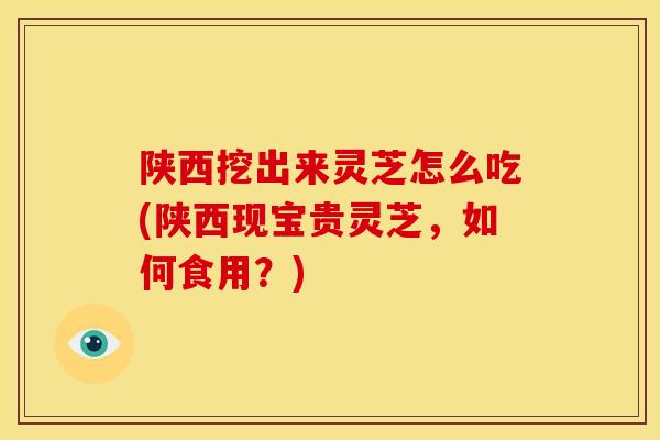 陕西挖出来灵芝怎么吃(陕西现宝贵灵芝，如何食用？)