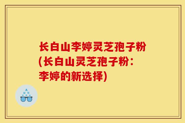 长白山李婷灵芝孢子粉(长白山灵芝孢子粉:李婷的新选择) 长白山李婷灵芝孢子粉(长白山灵芝孢子粉:李婷的新选择)