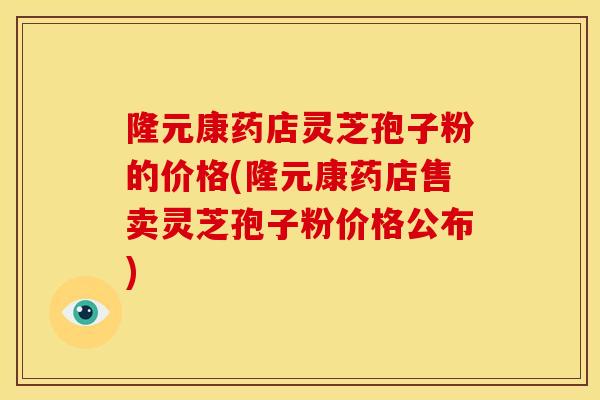 隆元康药店灵芝孢子粉的价格(隆元康药店售卖灵芝孢子粉价格公布) 隆元康药店灵芝孢子粉的价格(隆元康药店售卖灵芝孢子粉价格公布)