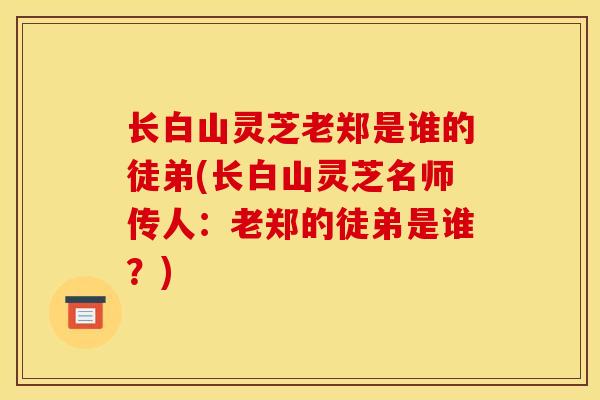 长白山灵芝老郑是谁的徒弟(长白山灵芝名师传人:老郑的徒弟是谁?) 长白山灵芝老郑是谁的徒弟(长白山灵芝名师传人:老郑的徒弟是谁?)