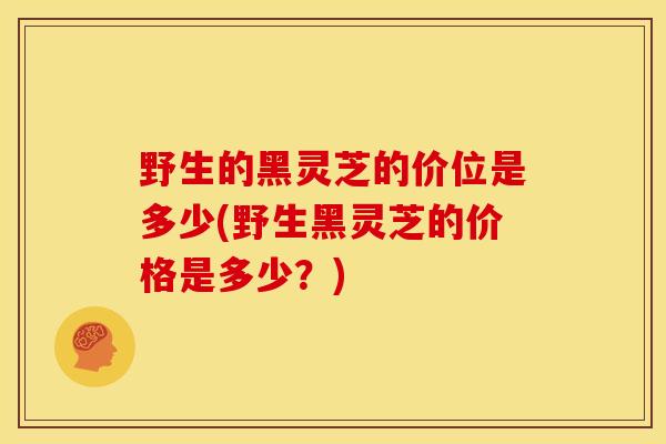 野生的黑灵芝的价位是多少(野生黑灵芝的价格是多少?) 野生的黑灵芝的价位是多少(野生黑灵芝的价格是多少?)