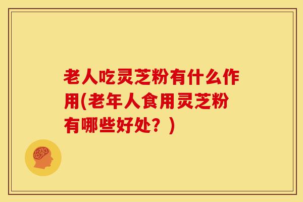 老人吃灵芝粉有什么作用(老年人食用灵芝粉有哪些好处?) 老人吃灵芝粉有什么作用(老年人食用灵芝粉有哪些好处?)