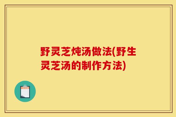 野灵芝炖汤做法(野生灵芝汤的制作方法) 野灵芝炖汤做法(野生灵芝汤的制作方法)