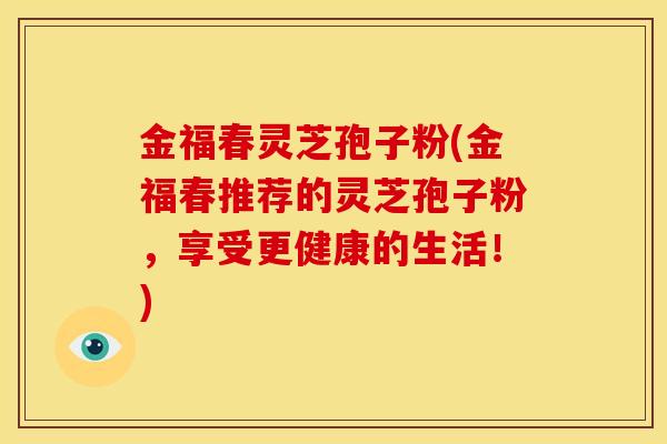 金福春灵芝孢子粉(金福春推荐的灵芝孢子粉,享受更健康的生活!) 金福春灵芝孢子粉(金福春推荐的灵芝孢子粉,享受更健康的生活!)