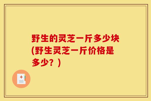 野生的灵芝一斤多少块(野生灵芝一斤价格是多少?) 野生的灵芝一斤多少块(野生灵芝一斤价格是多少?)
