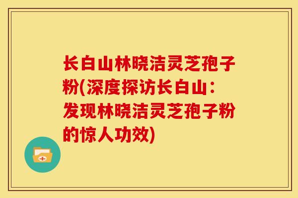 长白山林晓洁灵芝孢子粉(深度探访长白山：发现林晓洁灵芝孢子粉的惊人功效)
