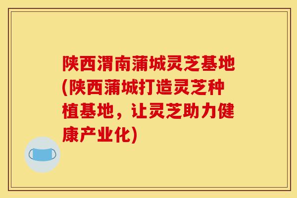 陕西渭南蒲城灵芝基地(陕西蒲城打造灵芝种植基地,让灵芝助力健康产业化) 陕西渭南蒲城灵芝基地(陕西蒲城打造灵芝种植基地,让灵芝助力健康产业化)