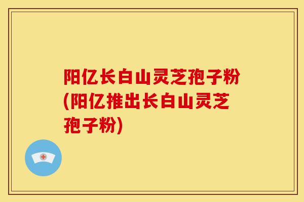 阳亿长白山灵芝孢子粉(阳亿推出长白山灵芝孢子粉) 阳亿长白山灵芝孢子粉(阳亿推出长白山灵芝孢子粉)