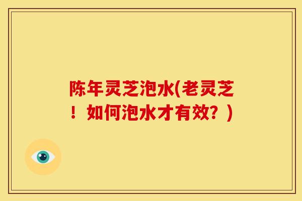 陈年灵芝泡水(老灵芝！如何泡水才有效？)