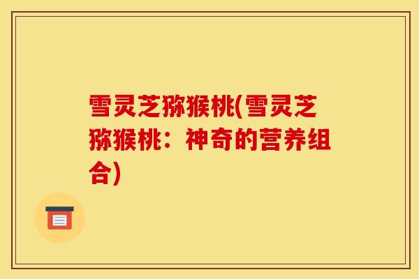 雪灵芝猕猴桃(雪灵芝猕猴桃:神奇的营养组合) 雪灵芝猕猴桃(雪灵芝猕猴桃:神奇的营养组合)