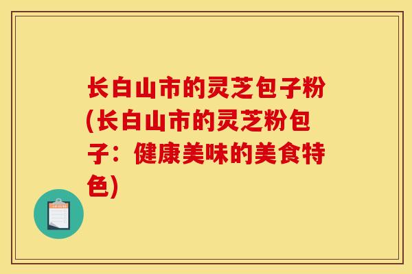 长白山市的灵芝包子粉(长白山市的灵芝粉包子:健康美味的美食特色) 长白山市的灵芝包子粉(长白山市的灵芝粉包子:健康美味的美食特色)
