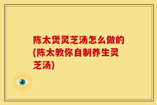 陈太煲灵芝汤怎么做的(陈太教你自制养生灵芝汤)