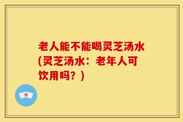 老人能不能喝灵芝汤水(灵芝汤水：老年人可饮用吗？)