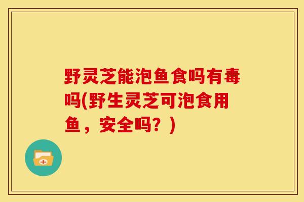 野灵芝能泡鱼食吗有毒吗(野生灵芝可泡食用鱼,安全吗?) 野灵芝能泡鱼食吗有毒吗(野生灵芝可泡食用鱼,安全吗?)