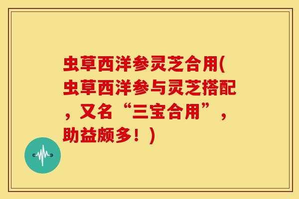 虫草西洋参灵芝合用(虫草西洋参与灵芝搭配,又名“三宝合用”,助益颇多!) 虫草西洋参灵芝合用(虫草西洋参与灵芝搭配,又名“三宝合用”,助益颇多!)
