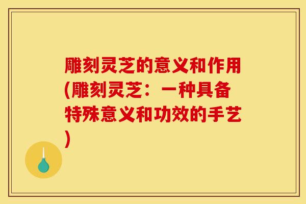 雕刻灵芝的意义和作用(雕刻灵芝：一种具备特殊意义和功效的手艺)