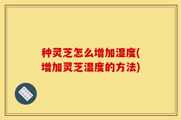 种灵芝怎么增加湿度(增加灵芝湿度的方法) 种灵芝怎么增加湿度(增加灵芝湿度的方法)