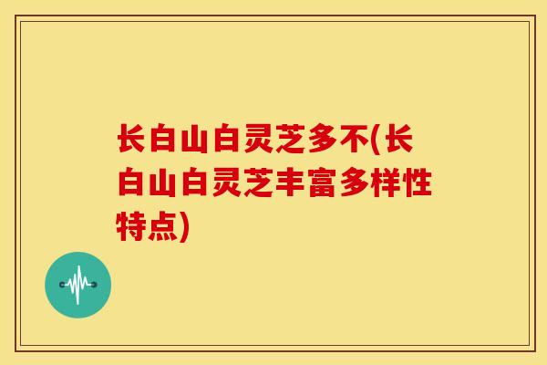 长白山白灵芝多不(长白山白灵芝丰富多样性特点) 长白山白灵芝多不(长白山白灵芝丰富多样性特点)