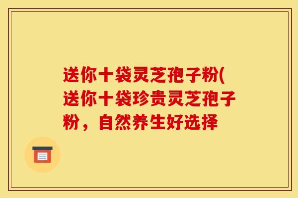 送你十袋灵芝孢子粉(送你十袋珍贵灵芝孢子粉,自然养生好选择 送你十袋灵芝孢子粉(送你十袋珍贵灵芝孢子粉,自然养生好选择