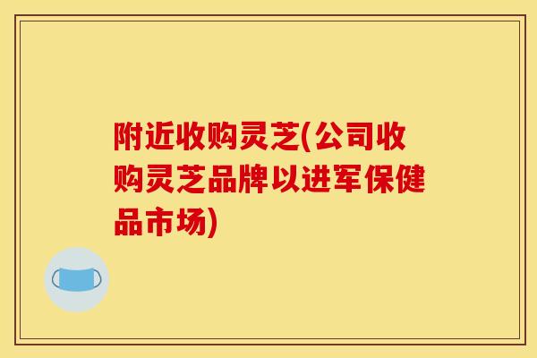 附近收购灵芝(公司收购灵芝品牌以进军保健品市场) 附近收购灵芝(公司收购灵芝品牌以进军保健品市场)