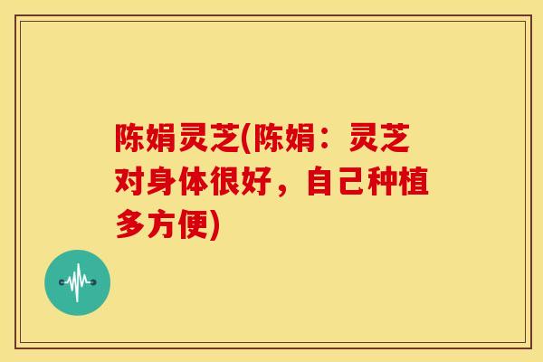 陈娟灵芝(陈娟:灵芝对身体很好,自己种植多方便) 陈娟灵芝(陈娟:灵芝对身体很好,自己种植多方便)