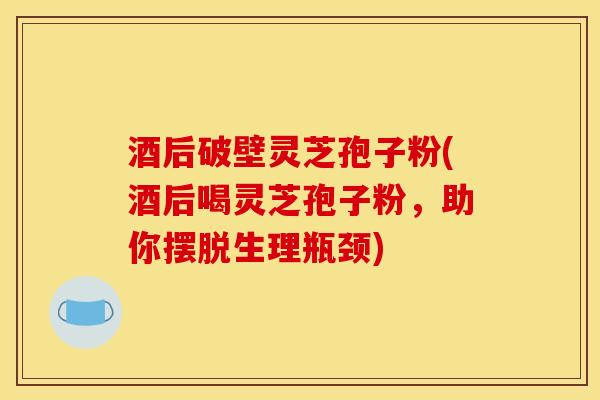 酒后破壁灵芝孢子粉(酒后喝灵芝孢子粉,助你摆脱生理瓶颈) 酒后破壁灵芝孢子粉(酒后喝灵芝孢子粉,助你摆脱生理瓶颈)