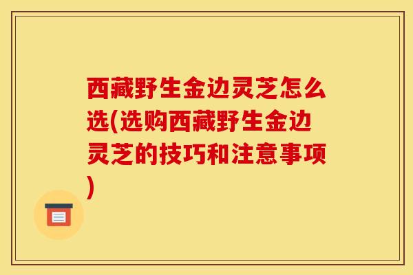 西藏野生金边灵芝怎么选(选购西藏野生金边灵芝的技巧和注意事项) 西藏野生金边灵芝怎么选(选购西藏野生金边灵芝的技巧和注意事项)