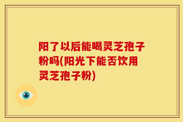 阳了以后能喝灵芝孢子粉吗(阳光下能否饮用灵芝孢子粉) 阳了以后能喝灵芝孢子粉吗(阳光下能否饮用灵芝孢子粉)
