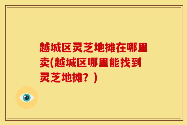 越城区灵芝地摊在哪里卖(越城区哪里能找到灵芝地摊?) 越城区灵芝地摊在哪里卖(越城区哪里能找到灵芝地摊?)