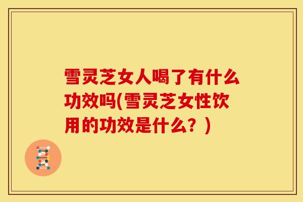 雪灵芝女人喝了有什么功效吗(雪灵芝女性饮用的功效是什么？)