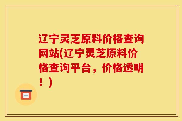 辽宁灵芝原料价格查询网站(辽宁灵芝原料价格查询平台，价格透明！)