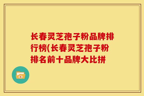 长春灵芝孢子粉品牌排行榜(长春灵芝孢子粉排名前十品牌大比拼 长春灵芝孢子粉品牌排行榜(长春灵芝孢子粉排名前十品牌大比拼
