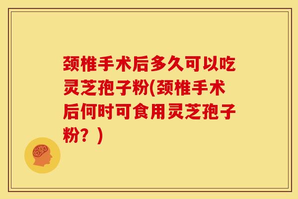 颈椎手术后多久可以吃灵芝孢子粉(颈椎手术后何时可食用灵芝孢子粉？)