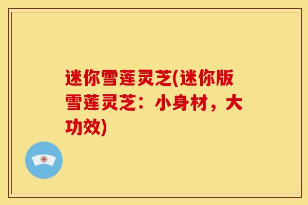 迷你雪莲灵芝(迷你版雪莲灵芝:小身材,大功效) 迷你雪莲灵芝(迷你版雪莲灵芝:小身材,大功效)
