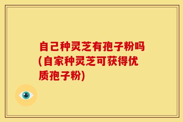 自己种灵芝有孢子粉吗(自家种灵芝可获得优质孢子粉) 自己种灵芝有孢子粉吗(自家种灵芝可获得优质孢子粉)